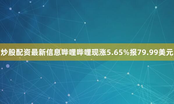 炒股配资最新信息哔哩哔哩现涨5.65%报79.99美元