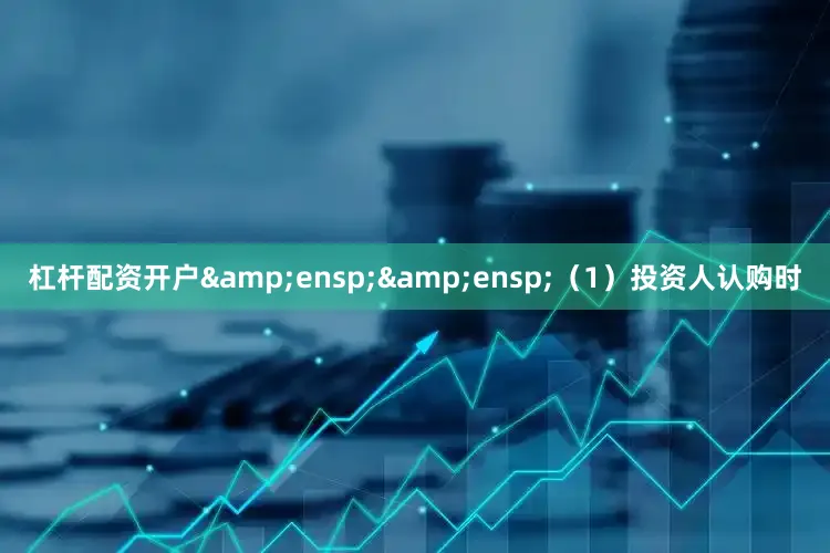 杠杆配资开户&ensp;&ensp;（1）投资人认购时