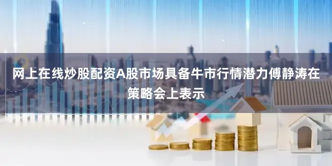 网上在线炒股配资A股市场具备牛市行情潜力傅静涛在策略会上表示