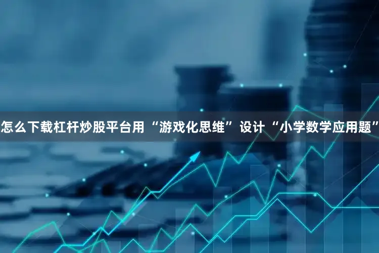 怎么下载杠杆炒股平台用 “游戏化思维” 设计 “小学数学应用题”