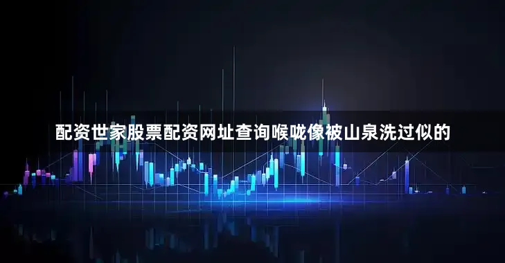 配资世家股票配资网址查询喉咙像被山泉洗过似的