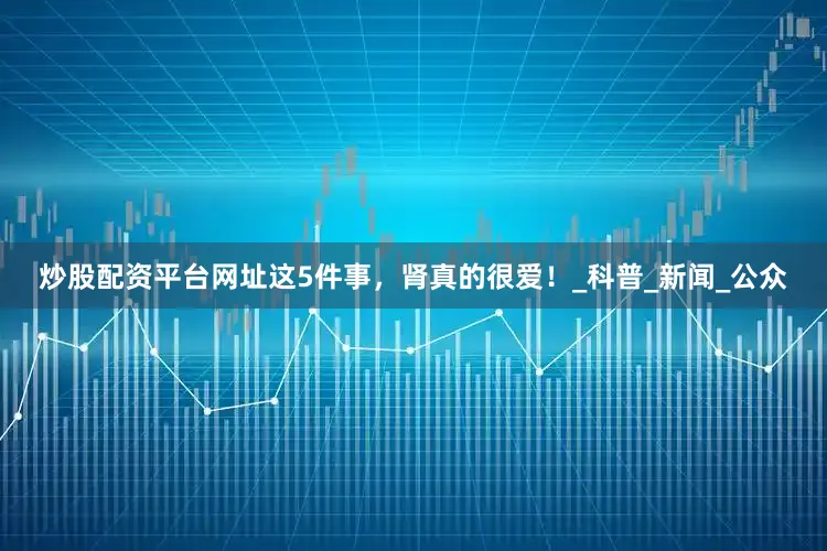 炒股配资平台网址这5件事，肾真的很爱！_科普_新闻_公众