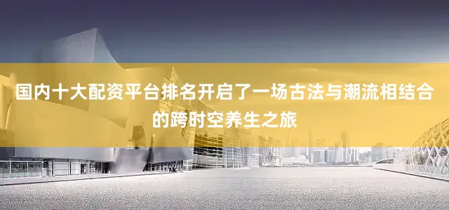 国内十大配资平台排名开启了一场古法与潮流相结合的跨时空养生之旅