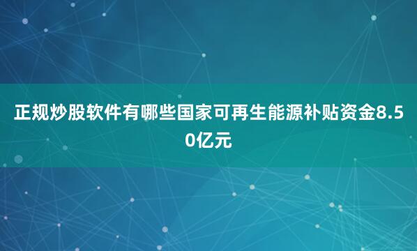 正规炒股软件有哪些国家可再生能源补贴资金8.50亿元