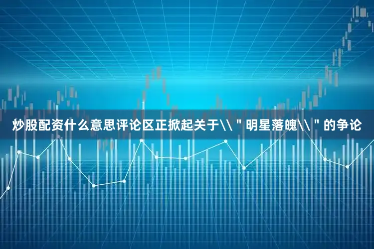 炒股配资什么意思评论区正掀起关于\＂明星落魄\＂的争论
