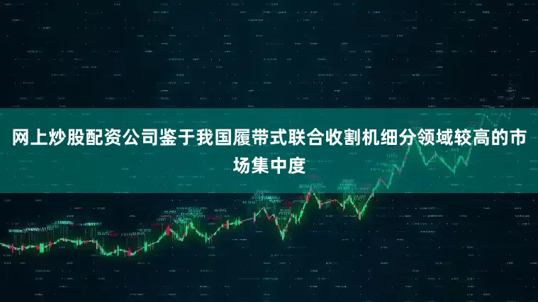 网上炒股配资公司鉴于我国履带式联合收割机细分领域较高的市场集中度